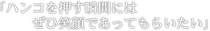 ハンコを押す瞬間には、ぜひ笑顔であってもらいたい