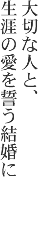 大切な人と、生涯の愛を誓う結婚に